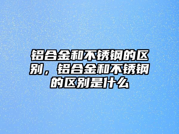 鋁合金和不銹鋼的區(qū)別，鋁合金和不銹鋼的區(qū)別是什么