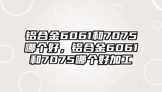 鋁合金6061和7075哪個好，鋁合金6061和7075哪個好加工