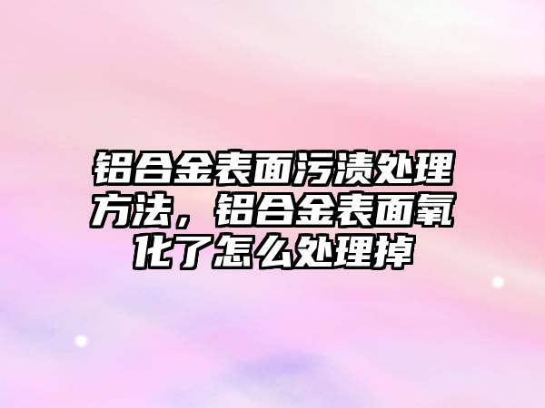 鋁合金表面污漬處理方法，鋁合金表面氧化了怎么處理掉