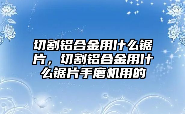 切割鋁合金用什么鋸片，切割鋁合金用什么鋸片手磨機用的