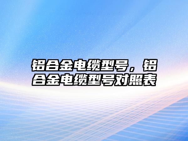 鋁合金電纜型號，鋁合金電纜型號對照表