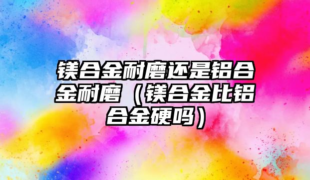 鎂合金耐磨還是鋁合金耐磨（鎂合金比鋁合金硬嗎）