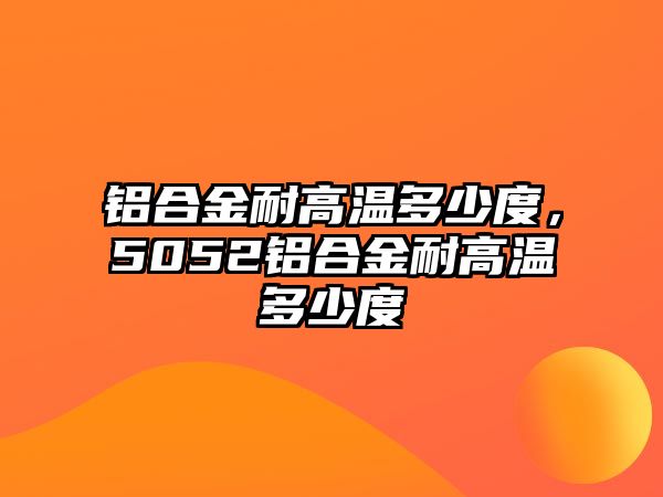 鋁合金耐高溫多少度，5052鋁合金耐高溫多少度