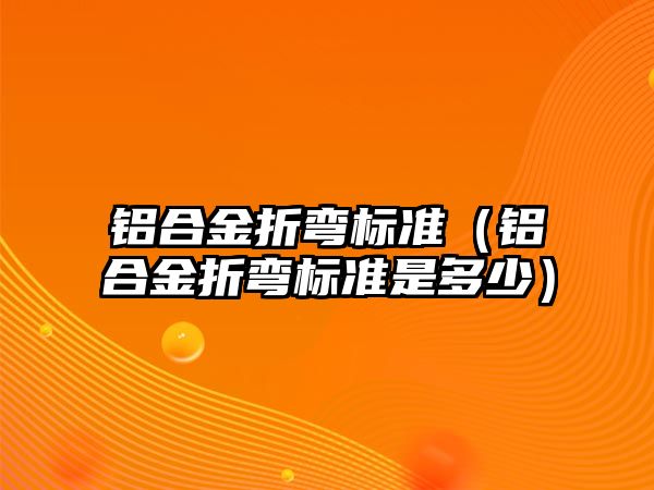 鋁合金折彎標準（鋁合金折彎標準是多少）