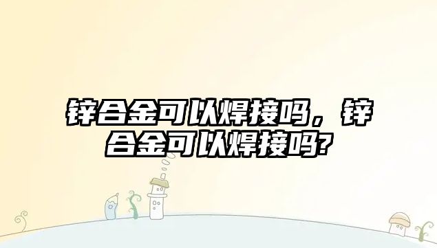 鋅合金可以焊接嗎，鋅合金可以焊接嗎?