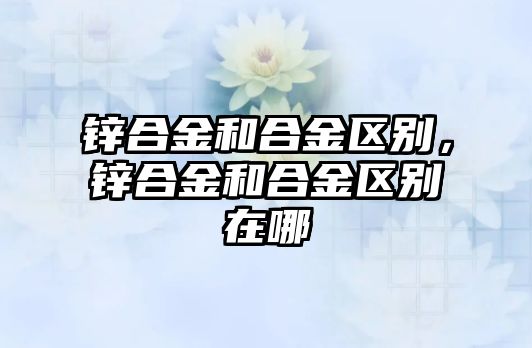 鋅合金和合金區(qū)別，鋅合金和合金區(qū)別在哪