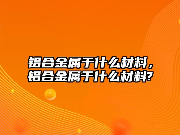 鋁合金屬于什么材料，鋁合金屬于什么材料?