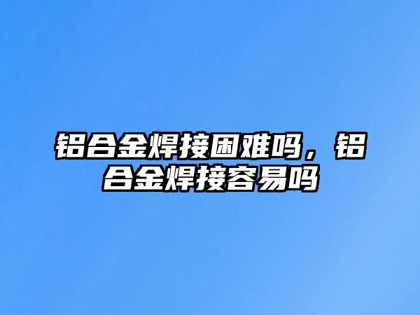 鋁合金焊接困難嗎，鋁合金焊接容易嗎