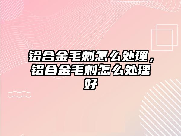 鋁合金毛刺怎么處理，鋁合金毛刺怎么處理好