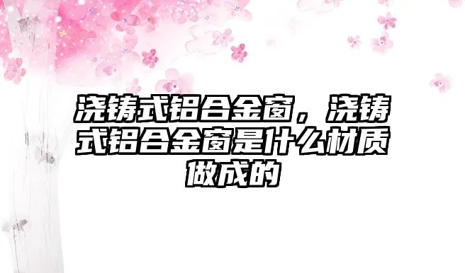 澆鑄式鋁合金窗，澆鑄式鋁合金窗是什么材質(zhì)做成的