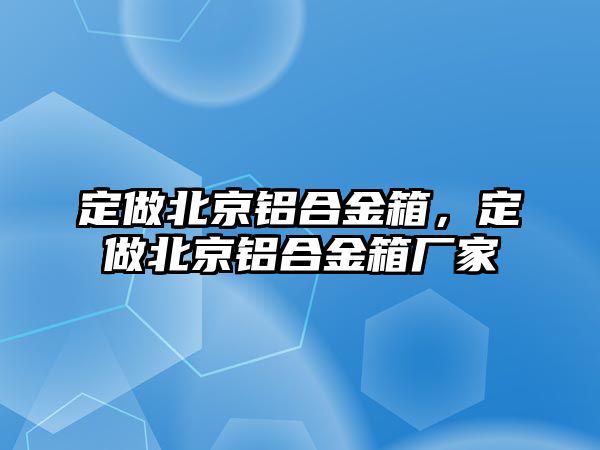 定做北京鋁合金箱，定做北京鋁合金箱廠家