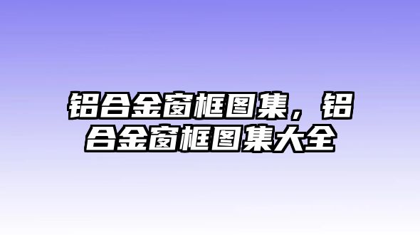 鋁合金窗框圖集，鋁合金窗框圖集大全