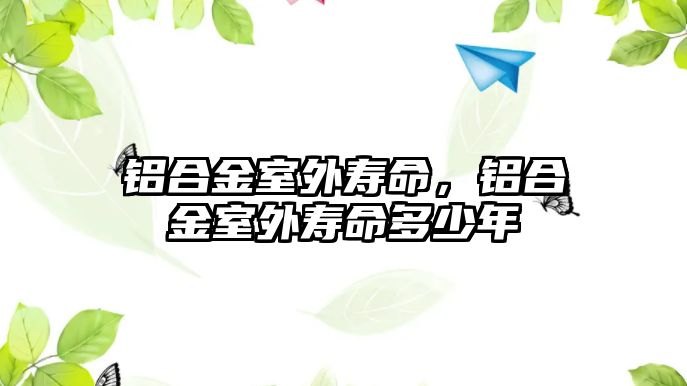 鋁合金室外壽命，鋁合金室外壽命多少年