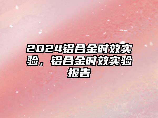 2024鋁合金時(shí)效實(shí)驗(yàn)，鋁合金時(shí)效實(shí)驗(yàn)報(bào)告