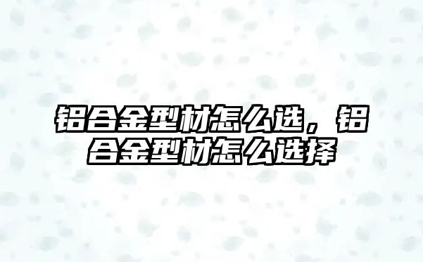 鋁合金型材怎么選，鋁合金型材怎么選擇