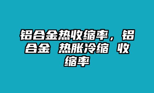 鋁合金熱收縮率，鋁合金 熱脹冷縮 收縮率