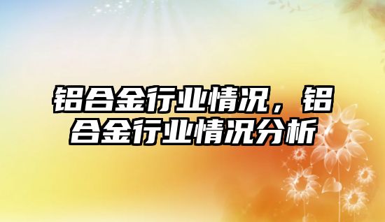 鋁合金行業(yè)情況，鋁合金行業(yè)情況分析