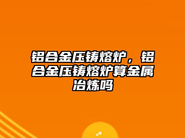 鋁合金壓鑄熔爐，鋁合金壓鑄熔爐算金屬冶煉嗎