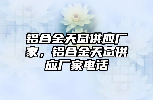 鋁合金天窗供應(yīng)廠家，鋁合金天窗供應(yīng)廠家電話