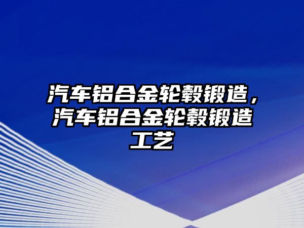 汽車鋁合金輪轂鍛造，汽車鋁合金輪轂鍛造工藝