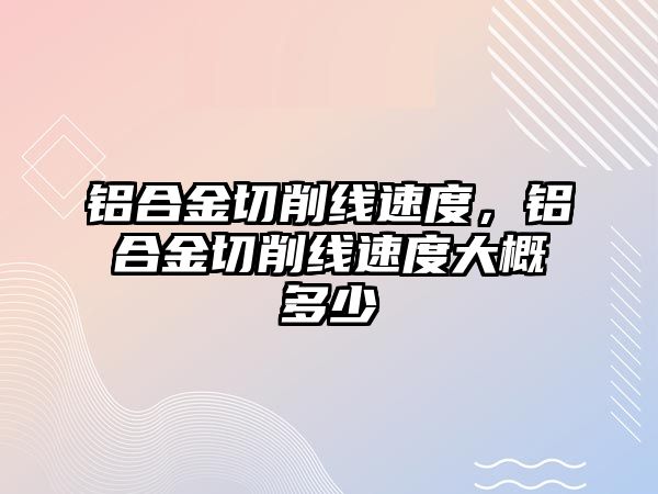 鋁合金切削線速度，鋁合金切削線速度大概多少