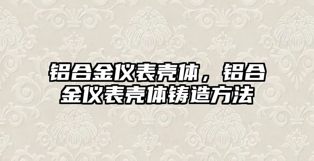 鋁合金儀表殼體，鋁合金儀表殼體鑄造方法