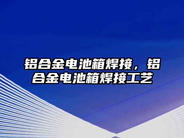 鋁合金電池箱焊接，鋁合金電池箱焊接工藝