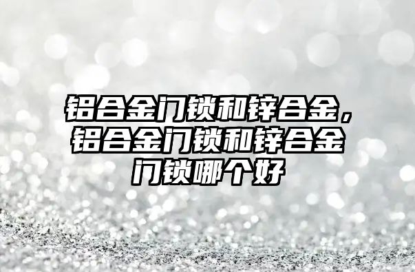 鋁合金門鎖和鋅合金，鋁合金門鎖和鋅合金門鎖哪個好