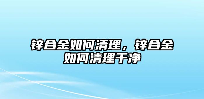 鋅合金如何清理，鋅合金如何清理干凈