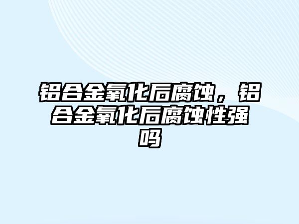 鋁合金氧化后腐蝕，鋁合金氧化后腐蝕性強(qiáng)嗎