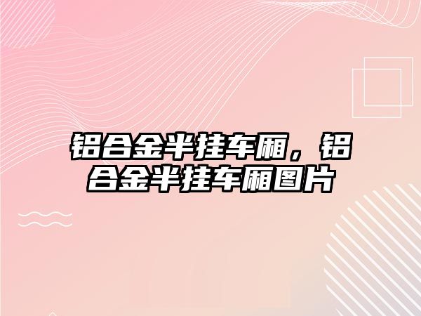 鋁合金半掛車廂，鋁合金半掛車廂圖片