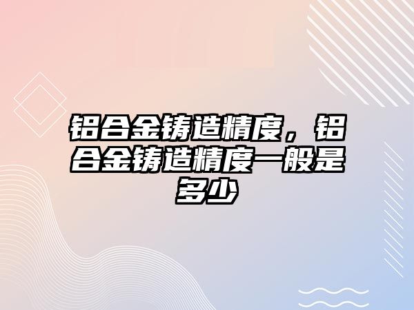 鋁合金鑄造精度，鋁合金鑄造精度一般是多少