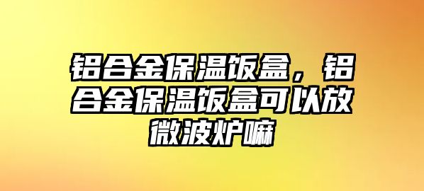 鋁合金保溫飯盒，鋁合金保溫飯盒可以放微波爐嘛