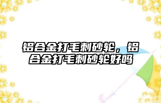 鋁合金打毛刺砂輪，鋁合金打毛刺砂輪好嗎