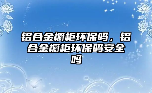 鋁合金櫥柜環(huán)保嗎，鋁合金櫥柜環(huán)保嗎安全嗎