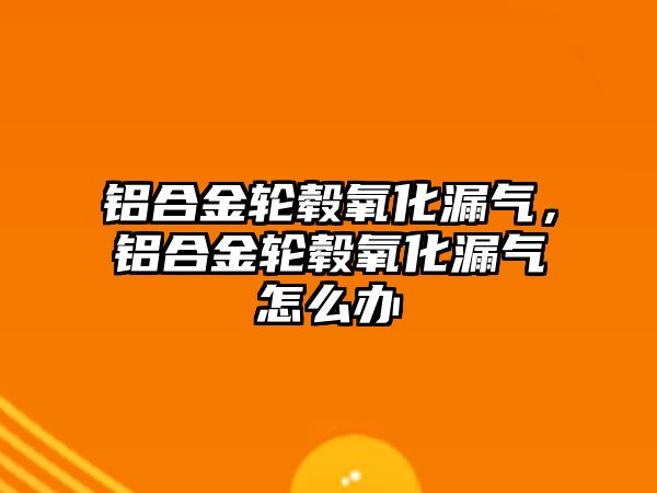 鋁合金輪轂氧化漏氣，鋁合金輪轂氧化漏氣怎么辦