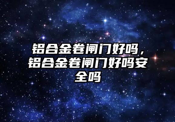 鋁合金卷閘門好嗎，鋁合金卷閘門好嗎安全嗎