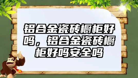 鋁合金瓷磚櫥柜好嗎，鋁合金瓷磚櫥柜好嗎安全嗎