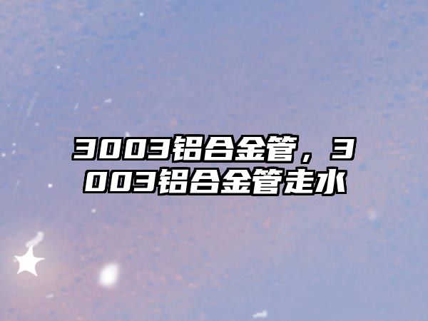 3003鋁合金管，3003鋁合金管走水