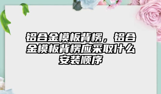 鋁合金模板背楞，鋁合金模板背楞應(yīng)采取什么安裝順序