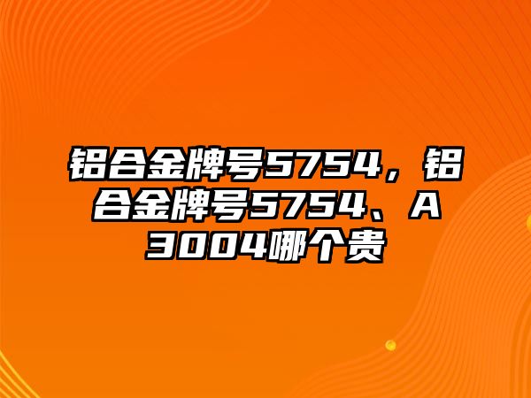 鋁合金牌號5754，鋁合金牌號5754、A3004哪個貴