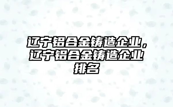 遼寧鋁合金鑄造企業(yè)，遼寧鋁合金鑄造企業(yè)排名