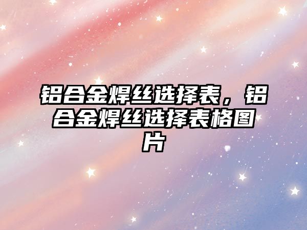 鋁合金焊絲選擇表，鋁合金焊絲選擇表格圖片