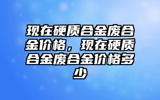 現(xiàn)在硬質(zhì)合金廢合金價(jià)格，現(xiàn)在硬質(zhì)合金廢合金價(jià)格多少