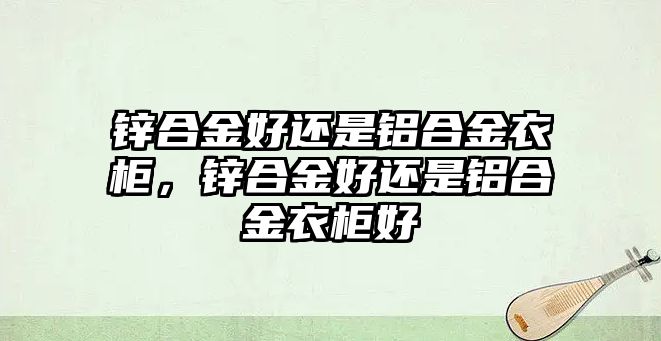 鋅合金好還是鋁合金衣柜，鋅合金好還是鋁合金衣柜好