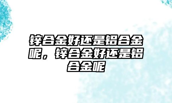 鋅合金好還是鋁合金呢，鋅合金好還是鋁合金呢