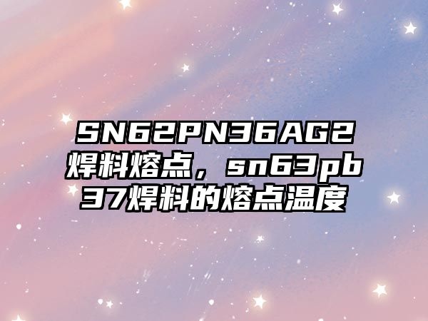 SN62PN36AG2焊料熔點(diǎn)，sn63pb37焊料的熔點(diǎn)溫度