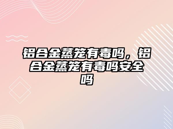 鋁合金蒸籠有毒嗎，鋁合金蒸籠有毒嗎安全嗎