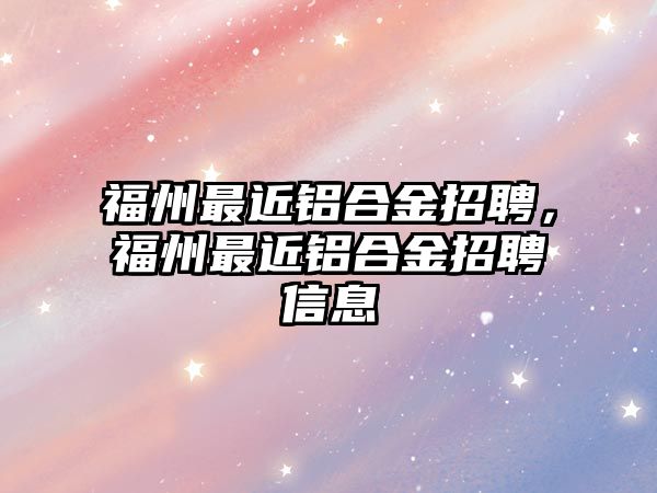 福州最近鋁合金招聘，福州最近鋁合金招聘信息