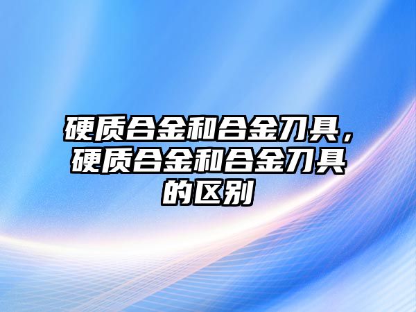 硬質(zhì)合金和合金刀具，硬質(zhì)合金和合金刀具的區(qū)別